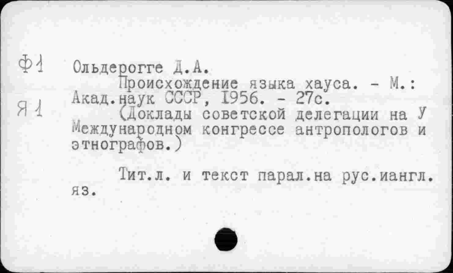 ﻿Ф- Ольдерогге Д.А.
Происхождение языка хауса. - М.: g , Акад.наук СССР, 1956. - 27с.
(Доклады советской делегации на У Международном конгрессе антропологов и этнографов.)
яз.
Тит.л. и текст парал.на рус.иангл.